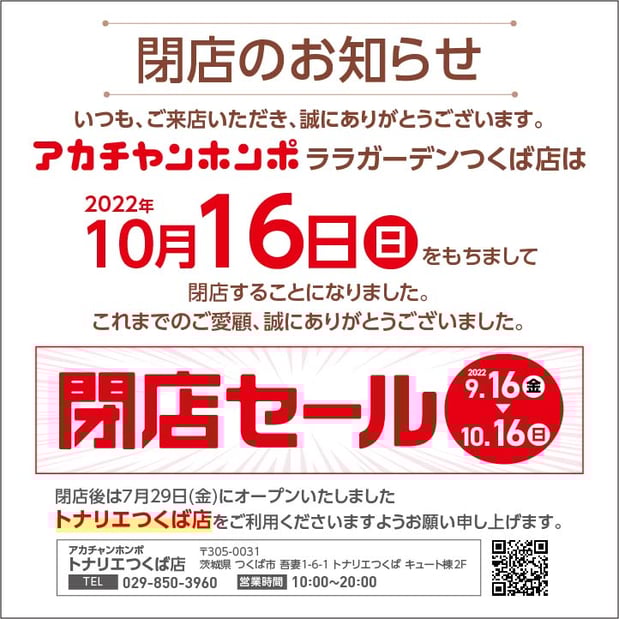 アカチャンホンポ ララガーデンつくば店は
10/16(日)をもちまして
閉店することになりました。
これまでのご愛顧誠にありがとうございました。
閉店後は7/29(金)にオープンいたしました、
トナリエつくば店(つくば駅隣接トナリエキュート内)
をご利用ください。
トナリエつくば店 029-850-3960
営業時間 10:00~20:00
お車でお越しのお客様は北1駐車場が便利です。