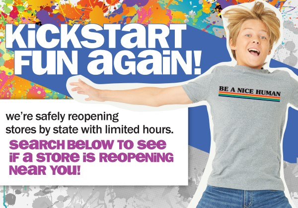 KICKSTART FUN AGAIN! WE'RE SAFELY REOPENING STORES BY STATE WITH LIMITED HOURS. SEARCH BELOW TO SEE IF A STORE IS REOPENING NEAR YOU!