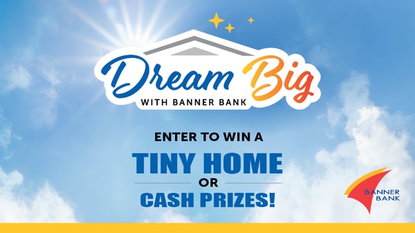Dream Big with Banner Bank. Enter to win a tiny home or cash prizes!