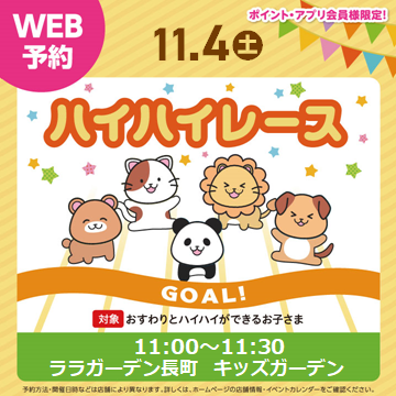 ご家族みなさまで楽しい思い出作りになるようサポートいたします。
皆さまのご参加お待ちしております。
開催日 :11月4日
開催時間 :11:00~11:30
参加人数 :30名
対象 :ハイハイのできる未歩行のお子さま
条件 :ポイント・アプリカード会員様限定
受付日時 10月21日(土)10:00~
⇒予約受け付けは画像をタップ♪
WEB予約のみ受付
会場:ララガーデン3階キッズガーデン特設会場
*受付・ルール説明・写真撮影を行いますので、30分前までに会場にお集まり下さい。
*1レース終了毎にコースの除菌を行います。
*開催場所が、店舗内ではございませんのでご注意下さい