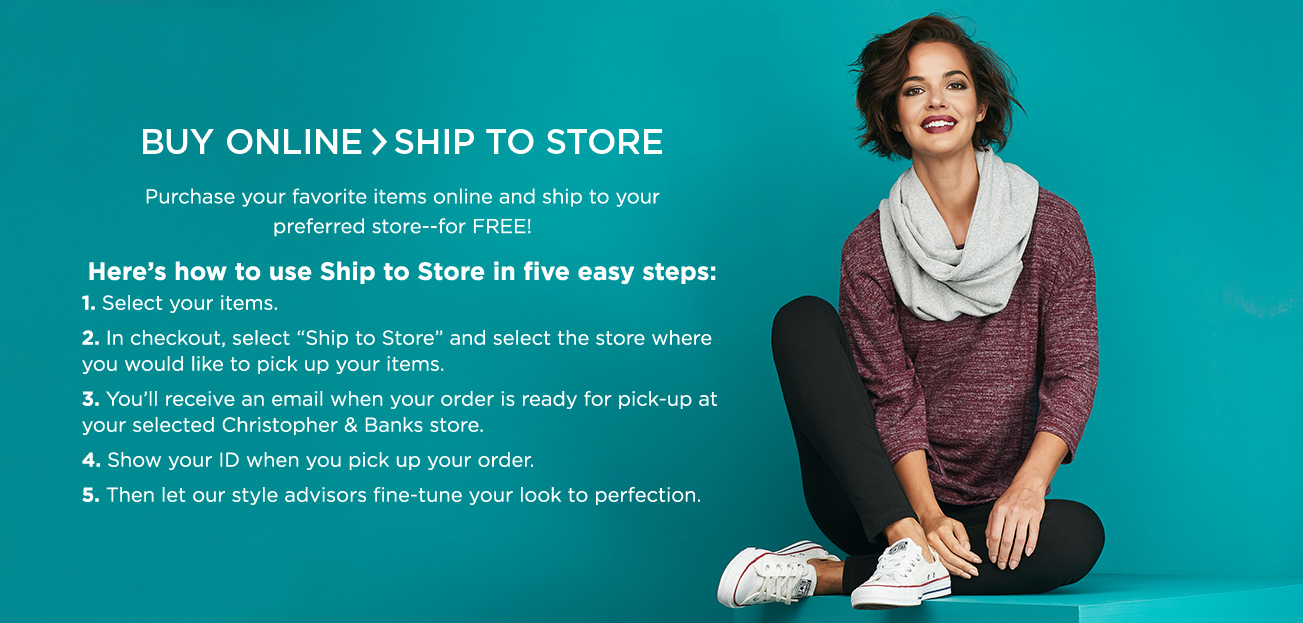 Buy Online > Ship to Store. Purchase your favorite items online and ship to your preferred store—for FREE! Here’s how to use ship to store in five easy steps: 1. Select your items. 2. In checkout, select “ship to store” and select the store where you would like to pick up your items. 3. You’ll receive an email when your order is ready for pick-up at your selected Christopher & Banks store. 4. Show your ID when you pick up your order. 5. Then let our style advisors fine-tune your look to perfection.
