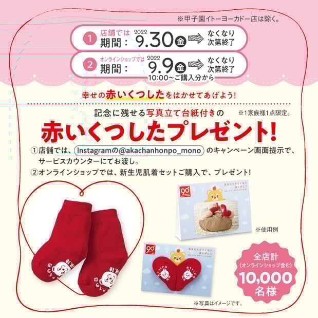 幸せの赤いくつしたをはかせてあげよう! ①店舗期間:9/30(金)~ Instagramの【@akachanhonnpo_mono】のキャンペーン画面ご提示で、サービスカウンターにてお渡し。 ②オンラインショップ期間:9/9(金)10:00ご購入分~ 新生児は肌着ご購入でプレゼント! 全店(オンラインショップ含む)計10,000名様 画像はイメージです なくなり次第終了 お1家族様1点限り ※甲子園イトーヨーカドー店は除く