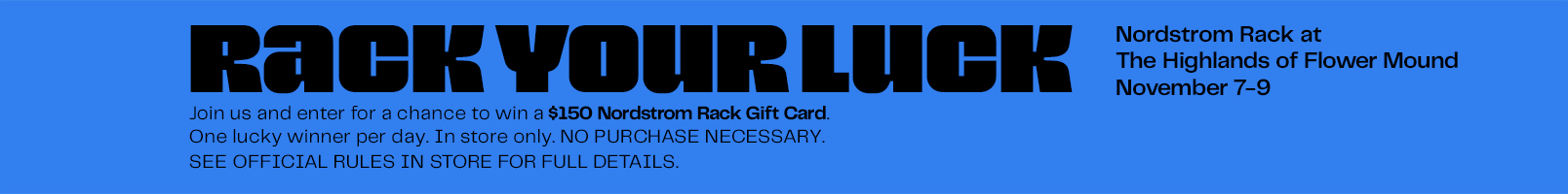 Enter a chance to win a $150 Nordstrom Rack Gift Card at your local Rack in FLOWER MOUND between November 7-9, 2025.