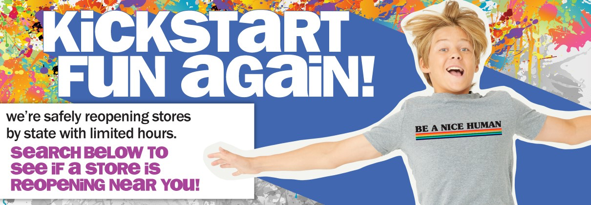 KICKSTART FUN AGAIN! WE'RE SAFELY REOPENING STORES BY STATE WITH LIMITED HOURS. SEARCH BELOW TO SEE IF A STORE IS REOPENING NEAR YOU!