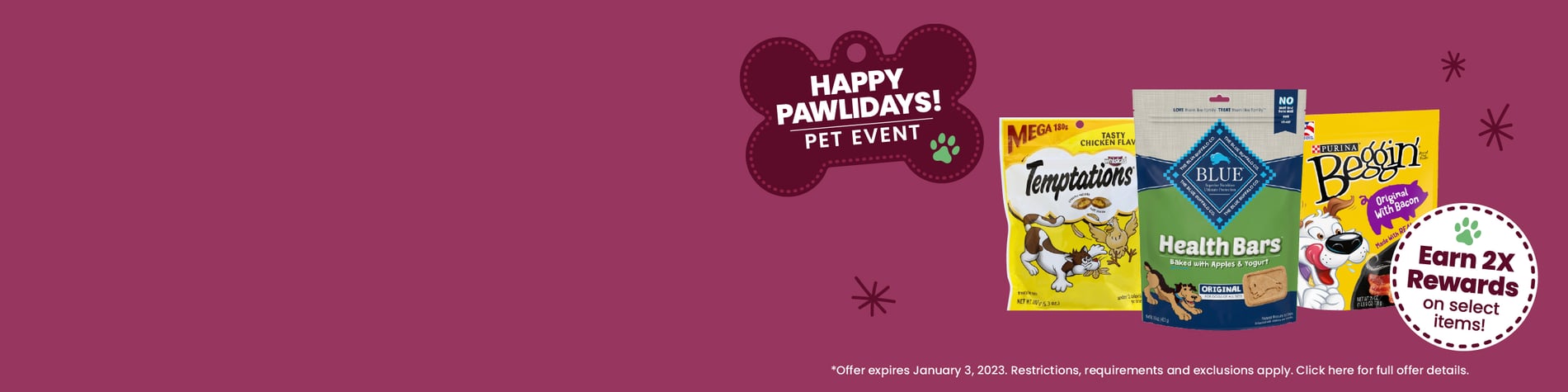 happy pawlidays pet event earn 2x rewards on select items offer expires January 23rd 2023 restrictions requirements and exclusions apply click here for full offer details