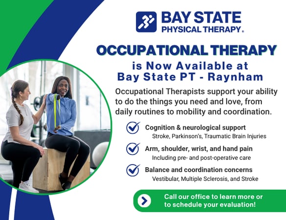 Occupational therapy now available at Bay State Physical Therapy in Raynham, MA. Graphic highlights services provided by OTs including cognitive and neurological support, arm and hand pain treatment, and balance and coordination therapy. BSPT Raynham offers personalized care for stroke, Parkinson’s, vestibular issues, and post-surgical recovery. Call today to schedule your evaluation.