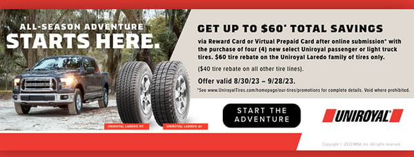 Get up to $60* total savings via Visa® Reward Card or Visa® Virtual Prepaid Card after online submission* with the purchase of four (4) new select Uniroyal passenger or light truck tires. 
$60 tire rebate on the Uniroyal Laredo family of tires only. ($40 tire rebate on all other tire lines). 

Offer valid 8/30/23 – 9/28/23.