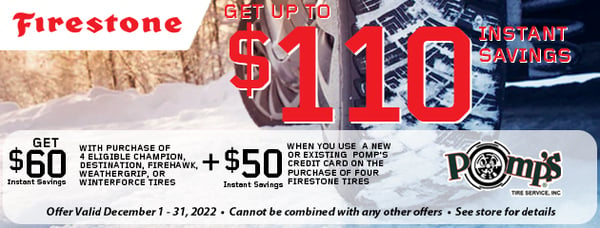 Get $60 instant savings with purchase of 4 eligible Champion, Destination, Firehawk, Weathergrip, or Winterforce Tires

PLUS $50 instant savings when you use a new or existing Pomp's Credit Card on the purchase of four Firestone tires

Offer valid December 1-31, 2022 / Cannot be combined with any other offer / See store for details