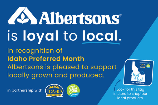Albertsons is loyal to local. In recognition of Idaho Preferred Month Albertsons is pleased to support locally grown and produced. in partnership with Idaho Preferred and Real. Local. Dair. Unbottled. In partnership with Loyal to local. Live. Shop. Local. Look for this tag in store to shop our local products.