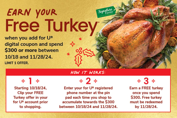 earn your free turkey when you add for u digital coupon and spend $300 or more between october 18 and november 28 2024 limit 1 offer. step 1 starting october 18 2024 clip your free turkey offer in your for u account prior to shipping. step 2 enter your for u registered phone number at the pin pad each time you shop to accumilate towards the $300 between october 18 and november 28 2024. step 3 earn a free turkey once you spend $300 free turkey must be redeemed by november 28 2024.