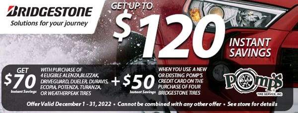 Get $70 instant savings with purchase of 4 eligible Alenza, Blizzak, Driveguard, Dueler, Duravis, Ecopia, Potenza, Turanza, or Weatherpeak Tires

PLUS $50 instant savings when you use a new or existing Pomp's Credit Card on the purchase of four Bridgestone tires

Offer valid December 1-31, 2022 / Cannot be combined with any other offer / See store for details