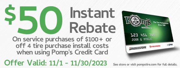 Get the service you need and the savings you want with Pomp's Tire Service Credit Card!

Enjoy a $50 INSTANT REBATE on service purchases of $100 or more OR off the installation costs of 4 tires when using your Pomp's Tire Service Credit Card!* 

Not a Pomp's Credit Card holder? Apply today and enjoy the great benefits! See store or visit pompstire.com for more details! 

*Subject to credit approval. 

Offer Valid 11/1/23 -11/30/23