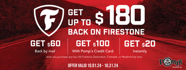 Get up to $180 in saveings. $60 back by mail with a puchase of any four (4) AFirestone Destination, Transforce, Firehawk, or WeatherGrip tires. Receive an additional $100 back by mail when you use your Pomp's Credit Card on a purchase of any four (4) Destination XT, AT, AT2, MT, MT2; TransForce AT or AT2 Tires. Get an additional $20 back instantly with a purchase of any four (4) tires of the same tread designs listed above. Valid 10/1/24 - 10/31/24.