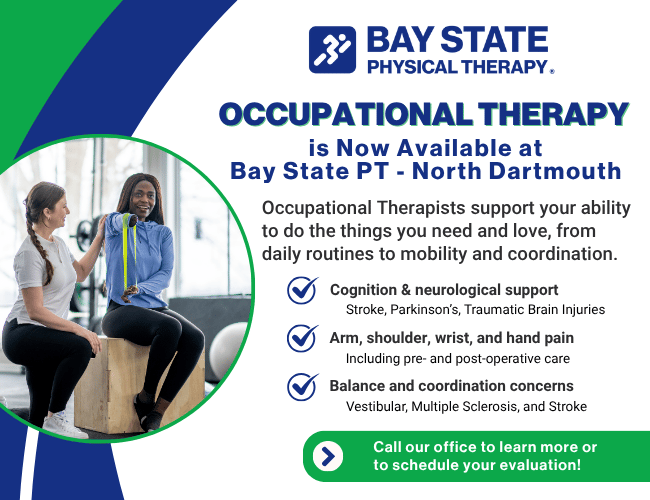 Occupational therapy now available at Bay State Physical Therapy in North Dartmouth, MA. Graphic highlights services provided by OTs including cognitive and neurological support, arm and hand pain treatment, and balance and coordination therapy.  BSPT North Dartmouth offers personalized care for stroke, Parkinson’s, vestibular issues, and post-surgical recovery. Call today to schedule your evaluation.