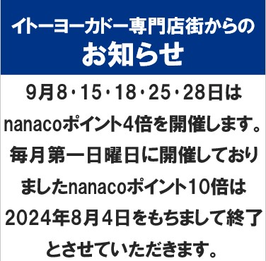 イトーヨーカドー専門店街からのお知らせ
9月8･15･18･25･28日はnanacoポイント4倍を開催します。
毎月第一日曜日に開催しておりましたnanacoポイント10倍は2024年8月4日をもちまして終了とさせていただきます。