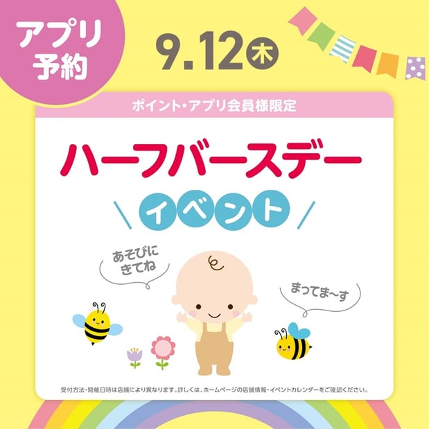 ★ハーフバースデー
　生後6ヵ月の成長をお祝いする「ハーフバースデー」
　成長の記念をアカチャンホンポのスタッフと一緒にお祝いしませんか？