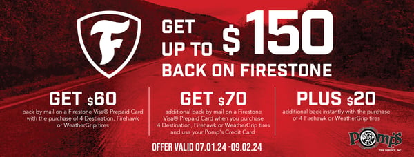 Get up to $150 back on Firestone Tires. Get $60 back by mail on a Firestone Visa Prepaid Card with the purchase of 4 Destination, Firehawk, or WeatherGrip tires. Get $70 additional back by mail on a Firestone Visa Prepaid Card when you purchase 4 Destination, Firehawk or Weather Grip tires and use your Pomp's Credit Card.. Plus a $20 additionally back instantly with the purchase of 4 Firehawk or WeatherGrip tires.