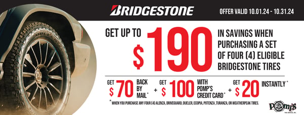 Get up to $190 in saveings. $20 back instantly with a puchase of any four (4) Alenza, DriveGuard, Duravis, Dueler, Ecopia, Potenza, Turanza, or WeatherPeak tires. Receive an additional $100 back by mail when you use your Pomp's Credit Card on a purchase of any four (4) Dueler Revo 3 or Dueler AT Ascent Tires. Receive an additional $70 back by mail when you use your Pomp's Credit Card on a purchase of any four (4) Dueler Revo 3 or Dueler AT Ascent Tires. Valid 10/1/24 - 10/31/24.