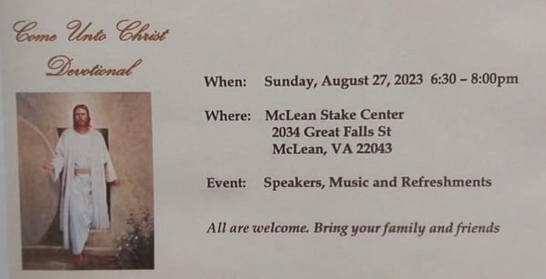 Come Unto Christ Devotional: Sunday, August 27, 2023 at the McLean Stake Center 2034 Great Falls Street, McLean, VA 22043 from 6:30-8:00pm. Speakers, Music and Refreshments. All are welcome, bring your family and friends.